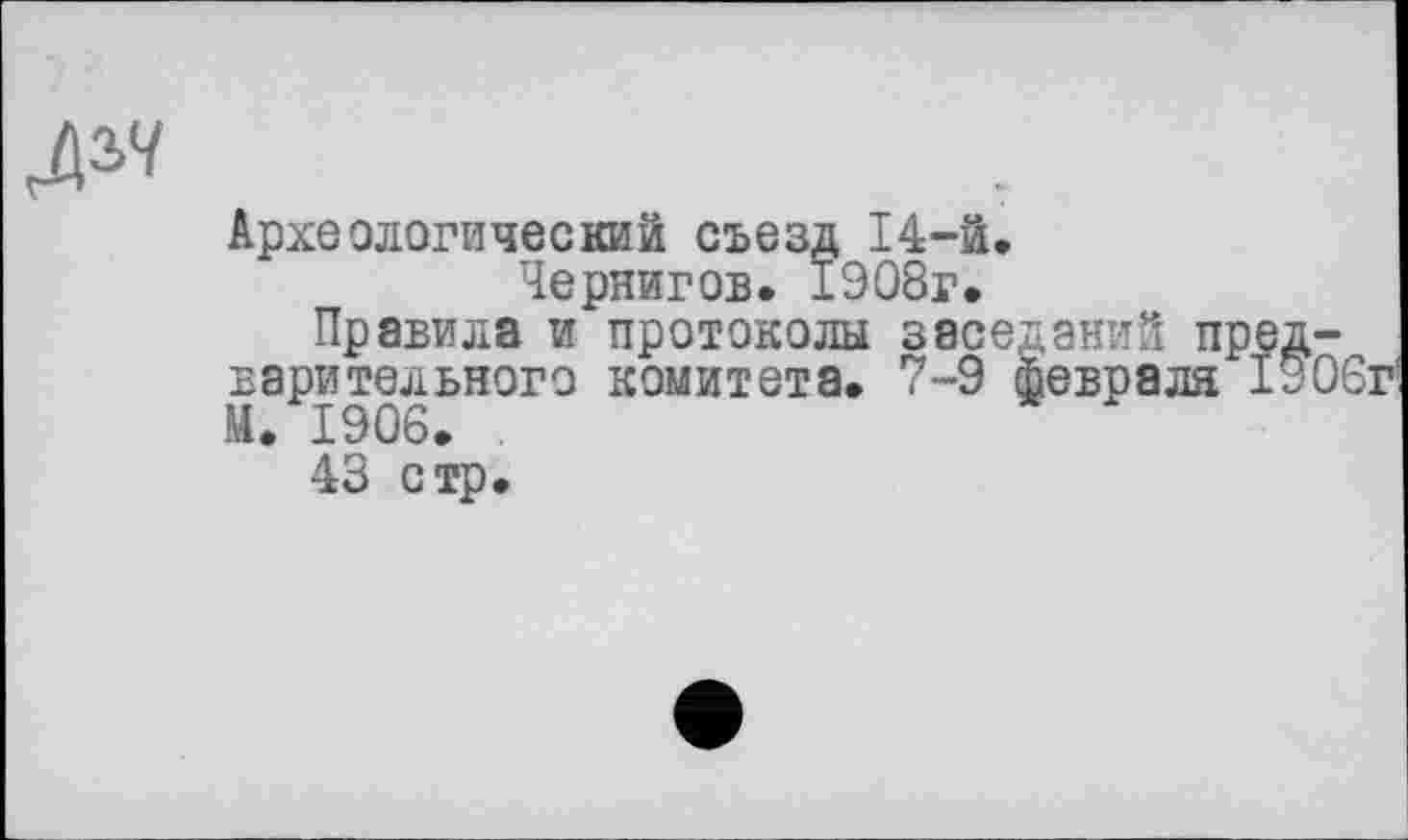 ﻿№
Археологический съезд 14-й.
Чернигов. 1908г.
Правила и протоколы заседаний предварительного комитета. 7-9 февраля 1306г М. 1906.
43 стр.